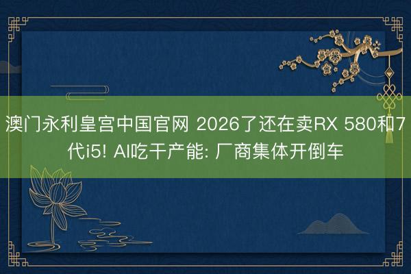 澳门永利皇宫中国官网 2026了还在卖RX 580和7代i5! AI吃干产能: 厂商集体开倒车