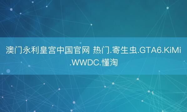 澳门永利皇宫中国官网 热门.寄生虫.GTA6.KiMi.WWDC.懂淘