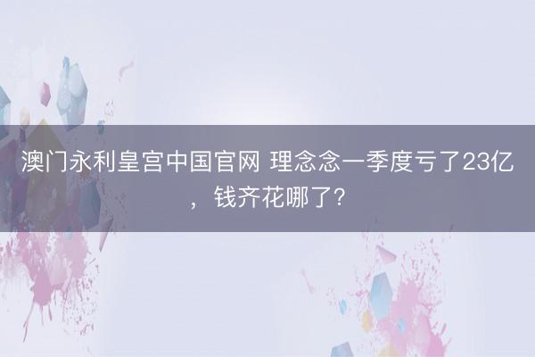 澳门永利皇宫中国官网 理念念一季度亏了23亿，钱齐花哪了？