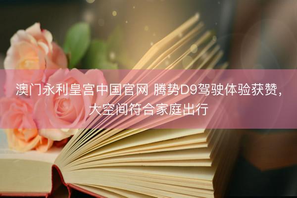 澳门永利皇宫中国官网 腾势D9驾驶体验获赞，大空间符合家庭出行