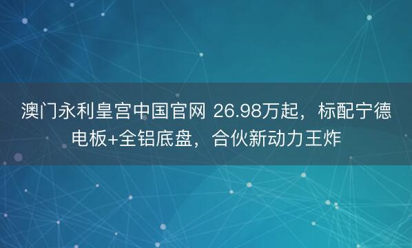 澳门永利皇宫中国官网 26.98万起，标配宁德电板+全铝底盘，合伙新动力王炸