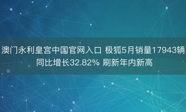 澳门永利皇宫中国官网入口 极狐5月销量17943辆 同比增长32.82% 刷新年内新高
