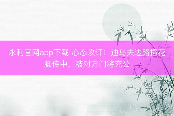 永利官网app下载 心态攻讦！迪乌夫边路插花脚传中，被对方门将充公