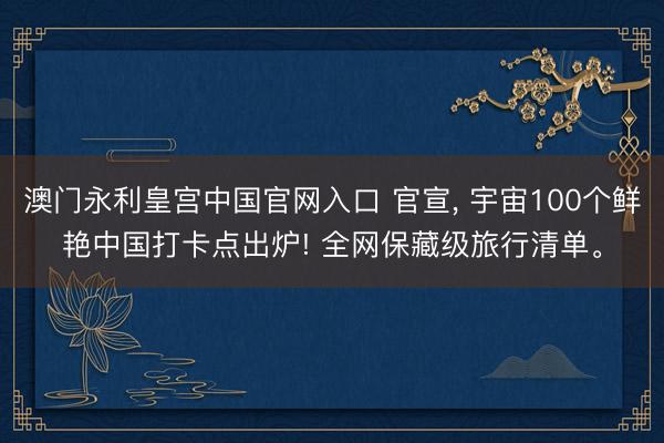 澳门永利皇宫中国官网入口 官宣, 宇宙100个鲜艳中国打卡点出炉