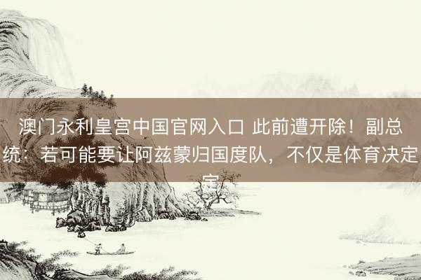 澳门永利皇宫中国官网入口 此前遭开除！副总统：若可能要让阿兹蒙归