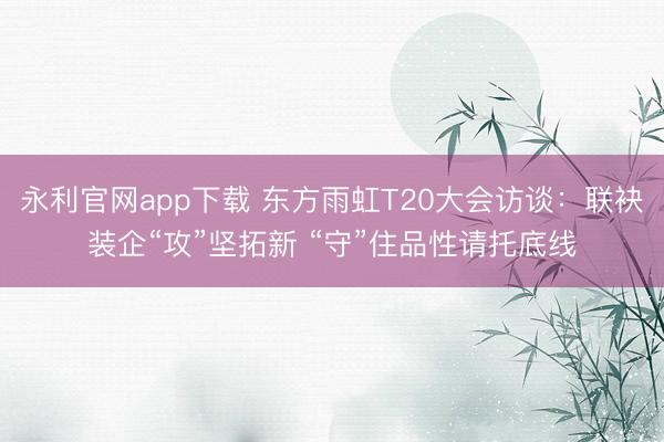 永利官网app下载 东方雨虹T20大会访谈：联袂装企“攻”坚拓新 “守”住品性请托底线