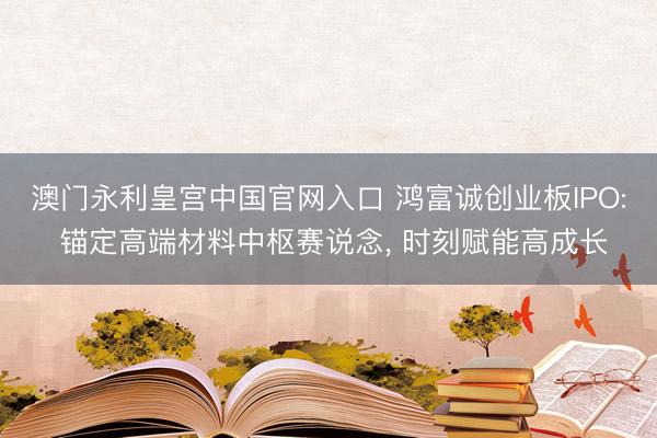 澳门永利皇宫中国官网入口 鸿富诚创业板IPO: 锚定高端材料中枢赛说念, 时刻赋能高成长