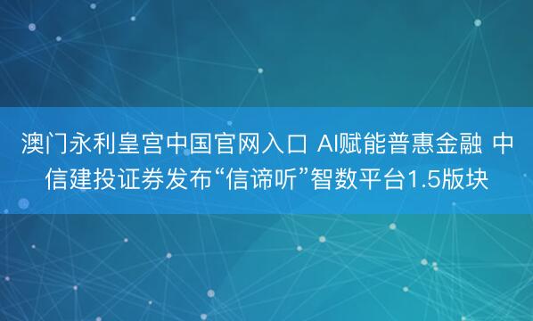 澳门永利皇宫中国官网入口 AI赋能普惠金融 中信建投证券发布“信谛听”智数平台1.5版块