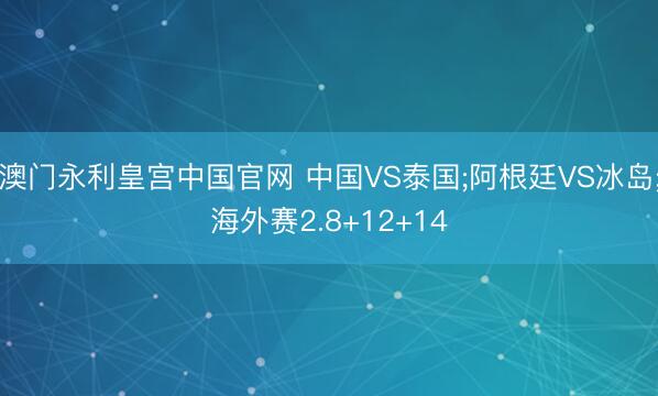 澳门永利皇宫中国官网 中国VS泰国;阿根廷VS冰岛;海外赛2.8+12+14