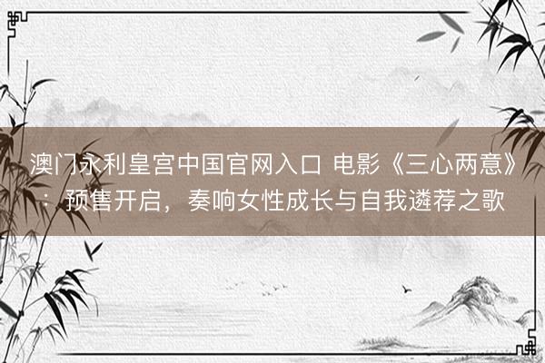 澳门永利皇宫中国官网入口 电影《三心两意》：预售开启，奏响女性成长与自我遴荐之歌