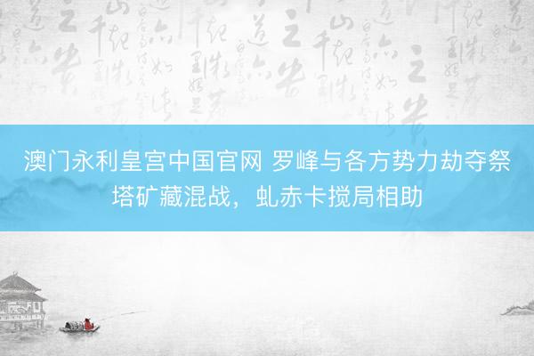 澳门永利皇宫中国官网 罗峰与各方势力劫夺祭塔矿藏混战，虬赤卡搅局相助