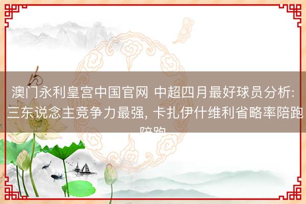 澳门永利皇宫中国官网 中超四月最好球员分析: 三东说念主竞争力最强， 卡扎伊什维利省略率陪跑