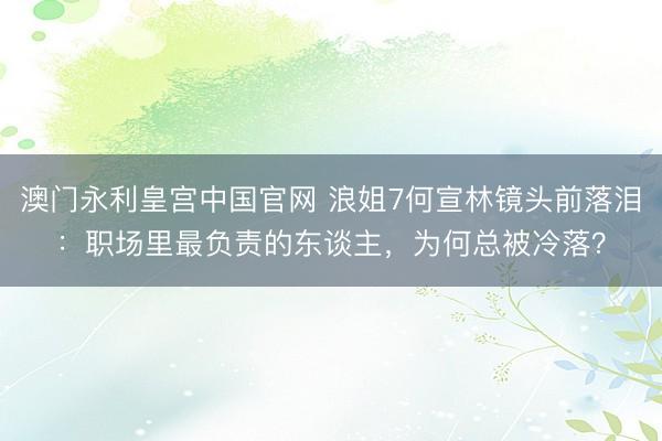澳门永利皇宫中国官网 浪姐7何宣林镜头前落泪：职场里最负责的东谈主，为何总被冷落？