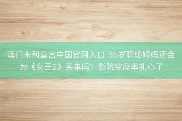 澳门永利皇宫中国官网入口 35岁职场姆妈还会为《女王2》买单吗？影院空座率扎心了