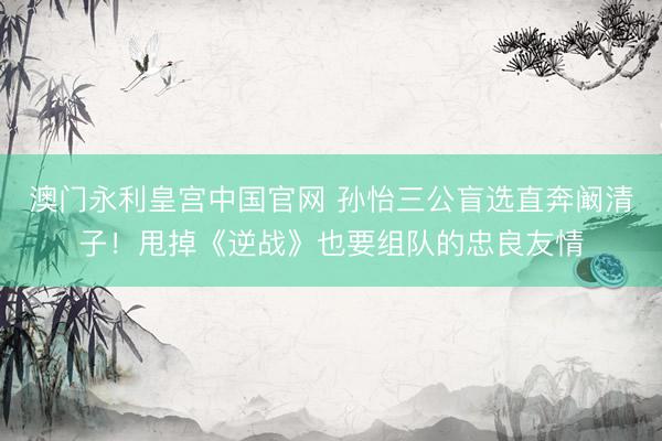 澳门永利皇宫中国官网 孙怡三公盲选直奔阚清子！甩掉《逆战》也要组队的忠良友情