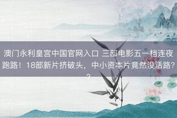 澳门永利皇宫中国官网入口 三部电影五一档连夜跑路！18部新片挤破头，中小资本片竟然没活路？