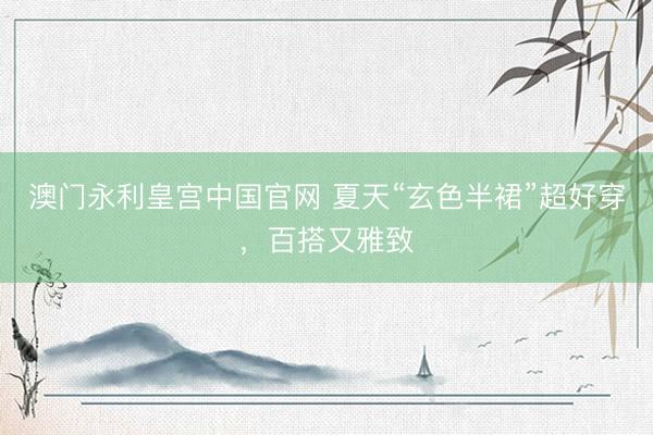 澳门永利皇宫中国官网 夏天“玄色半裙”超好穿，百搭又雅致