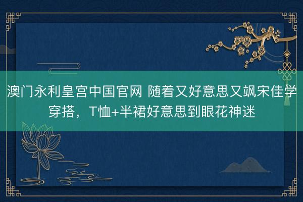 澳门永利皇宫中国官网 随着又好意思又飒宋佳学穿搭，T恤+半裙好意思到眼花神迷