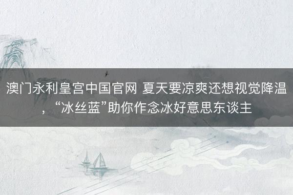 澳门永利皇宫中国官网 夏天要凉爽还想视觉降温，“冰丝蓝”助你作念冰好意思东谈主