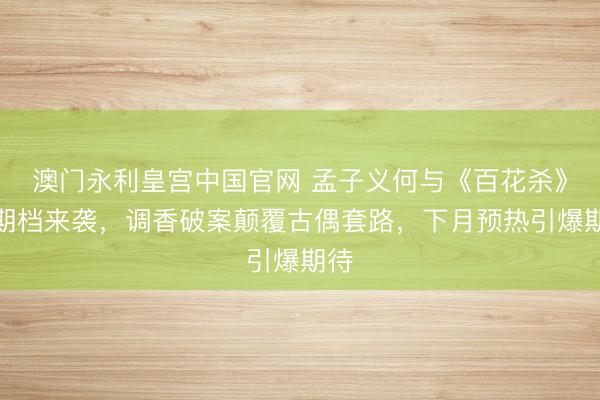 澳门永利皇宫中国官网 孟子义何与《百花杀》暑期档来袭，调香破案颠覆古偶套路，下月预热引爆期待