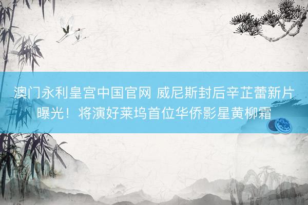 澳门永利皇宫中国官网 威尼斯封后辛芷蕾新片曝光！将演好莱坞首位华侨影星黄柳霜