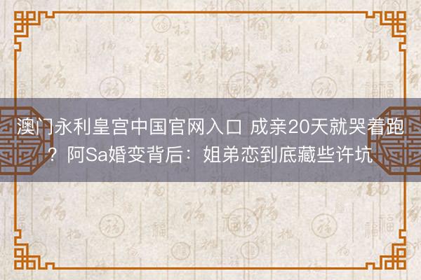 澳门永利皇宫中国官网入口 成亲20天就哭着跑？阿Sa婚变背后：姐弟恋到底藏些许坑