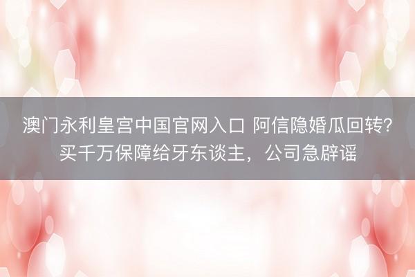 澳门永利皇宫中国官网入口 阿信隐婚瓜回转？买千万保障给牙东谈主，公司急辟谣