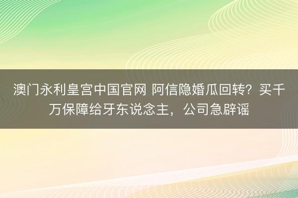 澳门永利皇宫中国官网 阿信隐婚瓜回转？买千万保障给牙东说念主，公司急辟谣