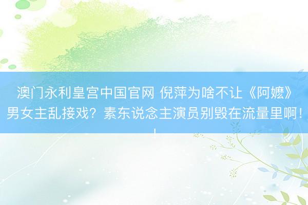 澳门永利皇宫中国官网 倪萍为啥不让《阿嬷》男女主乱接戏？素东说念主演员别毁在流量里啊！
