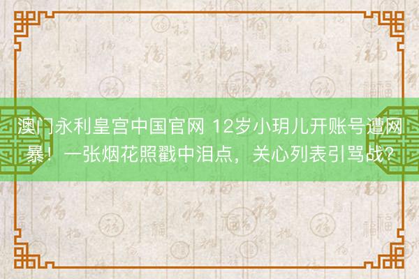 澳门永利皇宫中国官网 12岁小玥儿开账号遭网暴！一张烟花照戳中泪点，关心列表引骂战?
