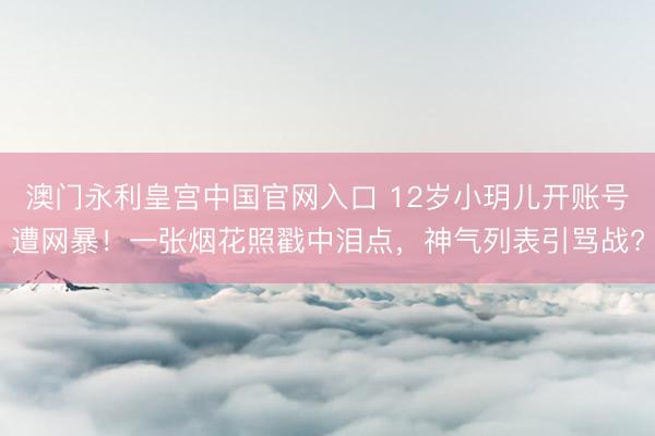 澳门永利皇宫中国官网入口 12岁小玥儿开账号遭网暴！一张烟花照戳中泪点，神气列表引骂战?