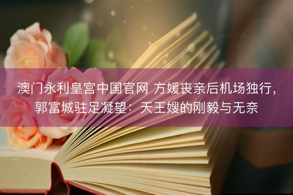 澳门永利皇宫中国官网 方媛丧亲后机场独行，郭富城驻足凝望：天王嫂的刚毅与无奈