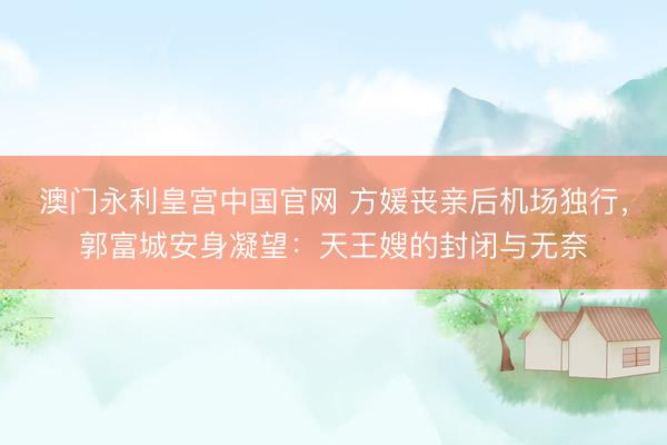 澳门永利皇宫中国官网 方媛丧亲后机场独行，郭富城安身凝望：天王嫂的封闭与无奈