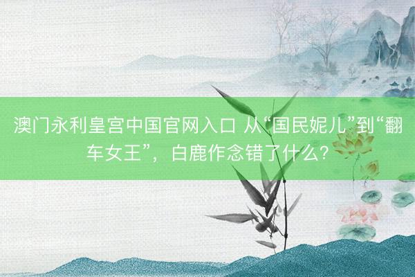 澳门永利皇宫中国官网入口 从“国民妮儿”到“翻车女王”，白鹿作念错了什么？
