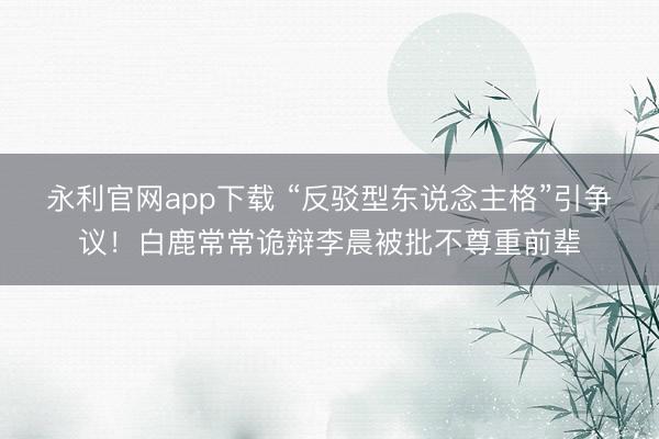 永利官网app下载 “反驳型东说念主格”引争议！白鹿常常诡辩李晨被批不尊重前辈