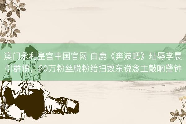 澳门永利皇宫中国官网 白鹿《奔波吧》玷辱李晨引群愤，20万粉丝脱粉给扫数东说念主敲响警钟