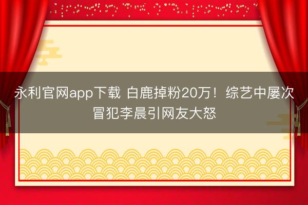 永利官网app下载 白鹿掉粉20万！综艺中屡次冒犯李晨引网友大怒