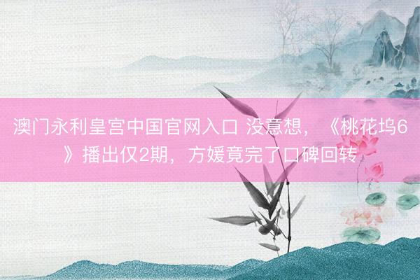 澳门永利皇宫中国官网入口 没意想，《桃花坞6》播出仅2期，方媛竟完了口碑回转