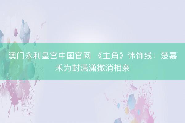 澳门永利皇宫中国官网 《主角》讳饰线：楚嘉禾为封潇潇撤消相亲
