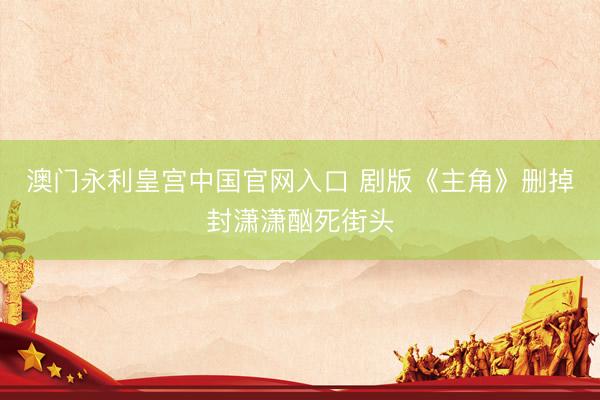 澳门永利皇宫中国官网入口 剧版《主角》删掉封潇潇酗死街头