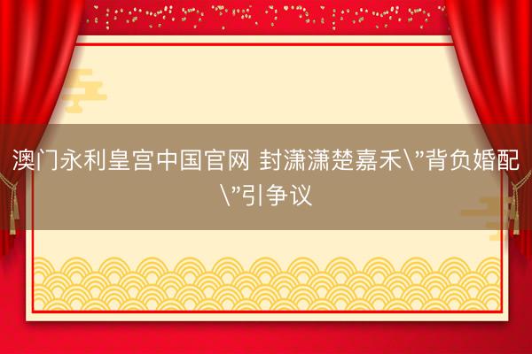 澳门永利皇宫中国官网 封潇潇楚嘉禾＂背负婚配＂引争议