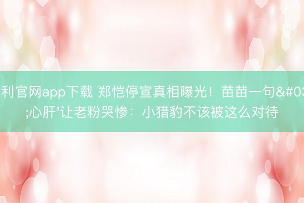 永利官网app下载 郑恺停宣真相曝光！苗苗一句'心肝'让老粉哭惨：小猎豹不该被这么对待