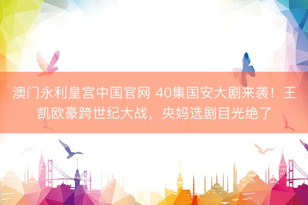 澳门永利皇宫中国官网 40集国安大剧来袭！王凯欧豪跨世纪大战，央妈选剧目光绝了
