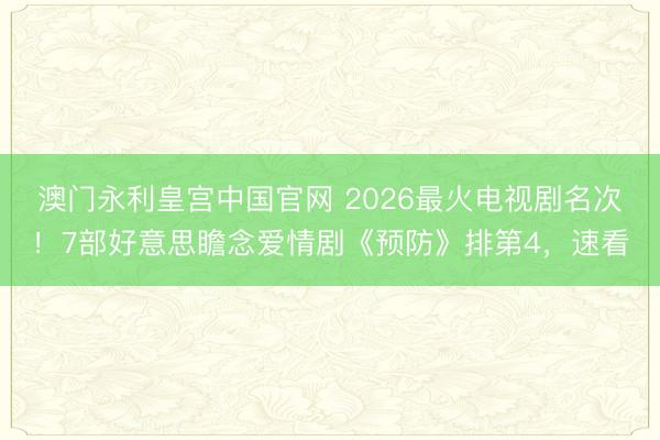 澳门永利皇宫中国官网 2026最火电视剧名次！7部好意思瞻念爱情剧《预防》排第4，速看