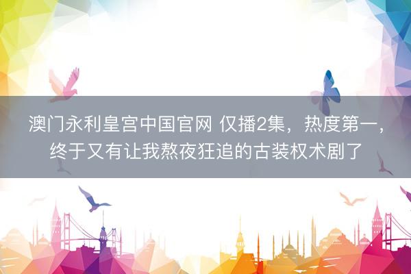 澳门永利皇宫中国官网 仅播2集，热度第一，终于又有让我熬夜狂追的古装权术剧了