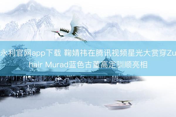 永利官网app下载 鞠婧祎在腾讯视频星光大赏穿Zuhair Murad蓝色古董高定驯顺亮相