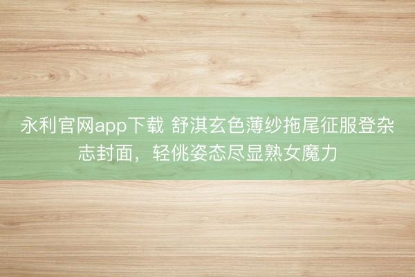 永利官网app下载 舒淇玄色薄纱拖尾征服登杂志封面，轻佻姿态尽显熟女魔力