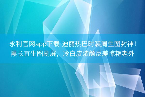 永利官网app下载 迪丽热巴时装周生图封神！黑长直生图刷屏，冷白皮浓颜反差惊艳老外