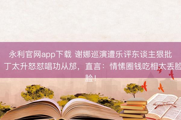 永利官网app下载 谢娜巡演遭乐评东谈主狠批！丁太升怒怼唱功从邡，直言：情愫圈钱吃相太丢脸！