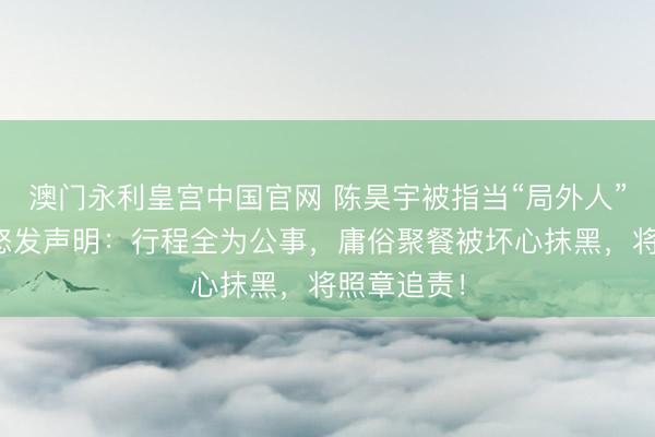 澳门永利皇宫中国官网 陈昊宇被指当“局外人”？职责室怒发声明：行程全为公事，庸俗聚餐被坏心抹黑，将照章追责！
